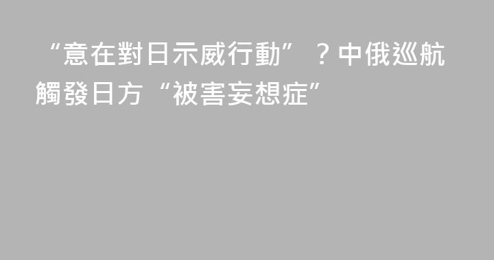 “意在對日示威行動”？中俄巡航觸發日方“被害妄想症”