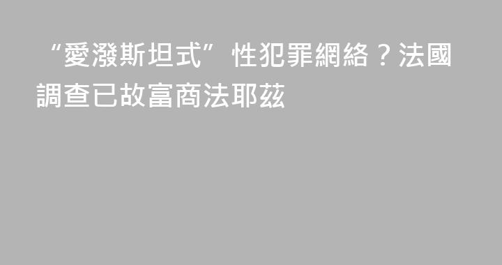 “愛潑斯坦式”性犯罪網絡？法國調查已故富商法耶茲