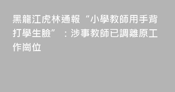 黑龍江虎林通報“小學教師用手背打學生臉”：涉事教師已調離原工作崗位