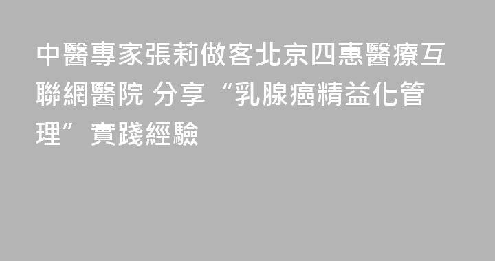 中醫專家張莉做客北京四惠醫療互聯網醫院 分享“乳腺癌精益化管理”實踐經驗