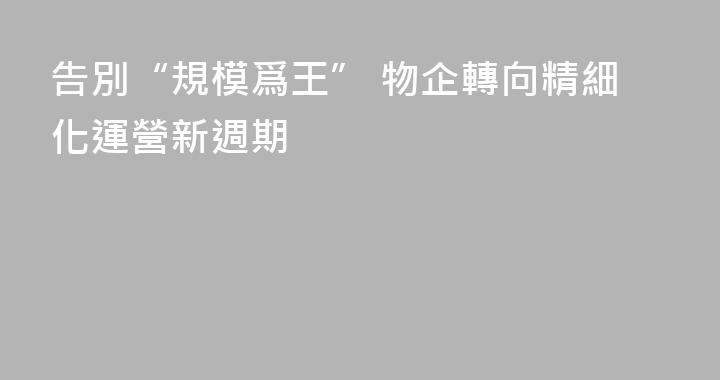 告別“規模爲王” 物企轉向精細化運營新週期