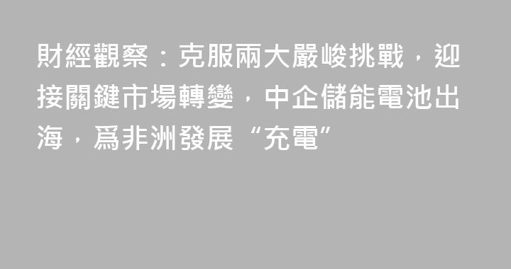 財經觀察：克服兩大嚴峻挑戰，迎接關鍵市場轉變，中企儲能電池出海，爲非洲發展“充電”