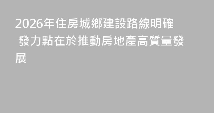2026年住房城鄉建設路線明確 發力點在於推動房地產高質量發展