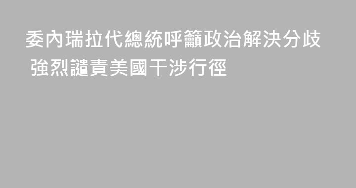 委內瑞拉代總統呼籲政治解決分歧 強烈譴責美國干涉行徑