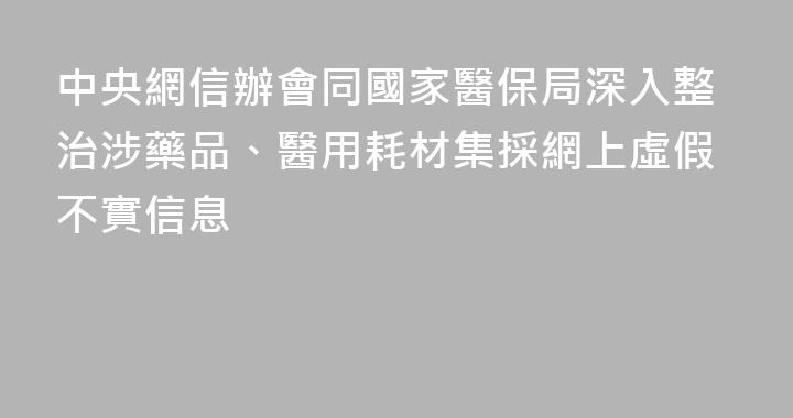 中央網信辦會同國家醫保局深入整治涉藥品、醫用耗材集採網上虛假不實信息