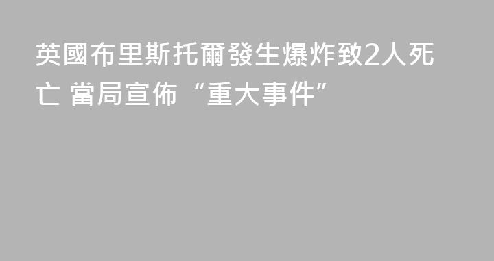 英國布里斯托爾發生爆炸致2人死亡 當局宣佈“重大事件”