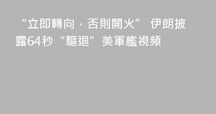 “立即轉向，否則開火” 伊朗披露64秒“驅退”美軍艦視頻