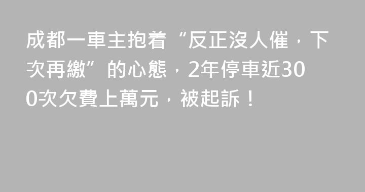 成都一車主抱着“反正沒人催，下次再繳”的心態，2年停車近300次欠費上萬元，被起訴！
