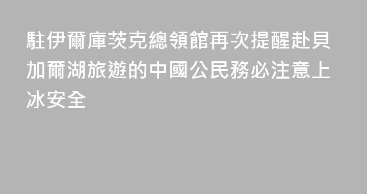 駐伊爾庫茨克總領館再次提醒赴貝加爾湖旅遊的中國公民務必注意上冰安全