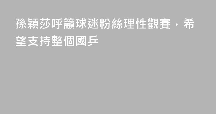 孫穎莎呼籲球迷粉絲理性觀賽，希望支持整個國乒