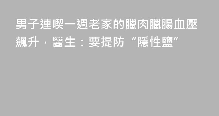 男子連喫一週老家的臘肉臘腸血壓飆升，醫生：要提防“隱性鹽”
