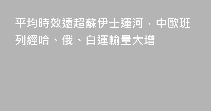 平均時效遠超蘇伊士運河，中歐班列經哈、俄、白運輸量大增
