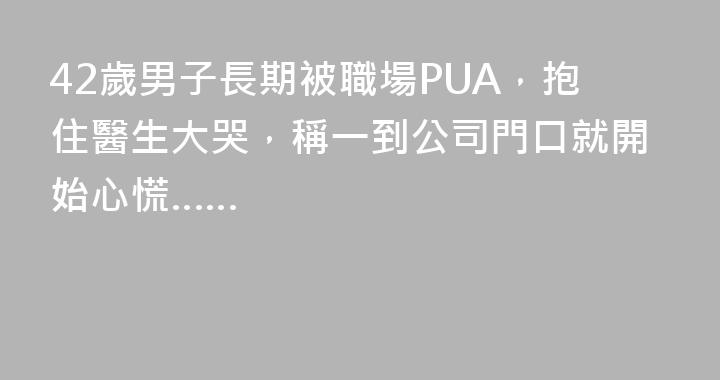 42歲男子長期被職場PUA，抱住醫生大哭，稱一到公司門口就開始心慌……