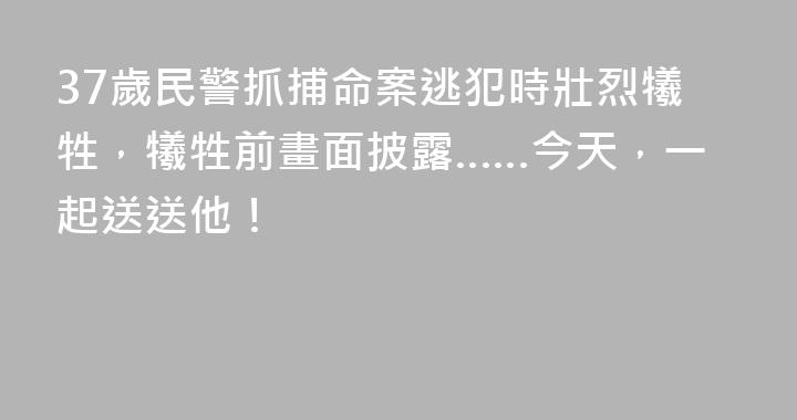 37歲民警抓捕命案逃犯時壯烈犧牲，犧牲前畫面披露……今天，一起送送他！