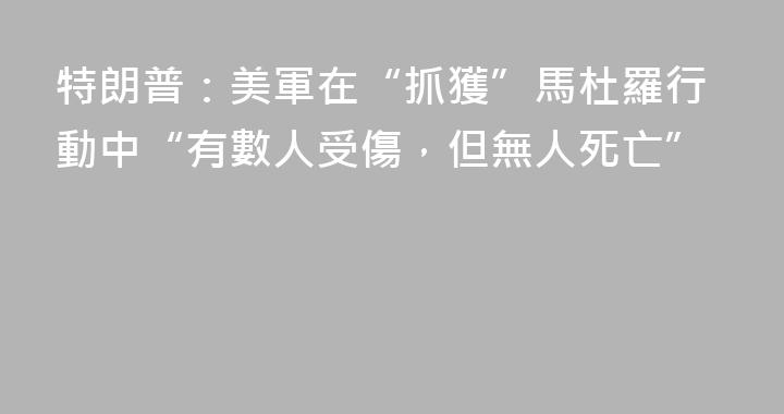 特朗普：美軍在“抓獲”馬杜羅行動中“有數人受傷，但無人死亡”