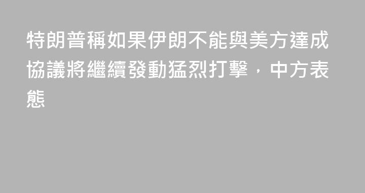 特朗普稱如果伊朗不能與美方達成協議將繼續發動猛烈打擊，中方表態