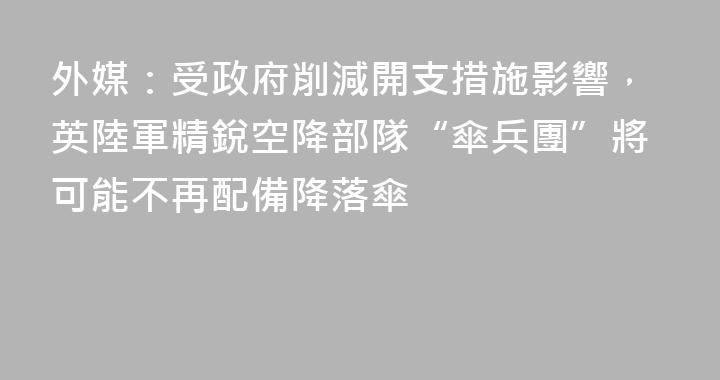 外媒：受政府削減開支措施影響，英陸軍精銳空降部隊“傘兵團”將可能不再配備降落傘