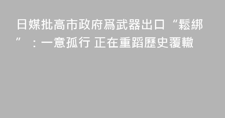 日媒批高市政府爲武器出口“鬆綁”：一意孤行 正在重蹈歷史覆轍
