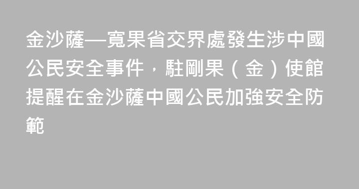 金沙薩—寬果省交界處發生涉中國公民安全事件，駐剛果（金）使館提醒在金沙薩中國公民加強安全防範
