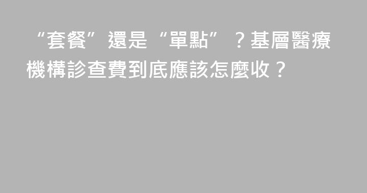 “套餐”還是“單點”？基層醫療機構診查費到底應該怎麼收？