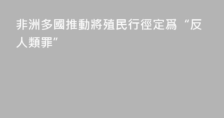 非洲多國推動將殖民行徑定爲“反人類罪”