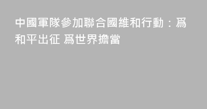 中國軍隊參加聯合國維和行動：爲和平出征 爲世界擔當