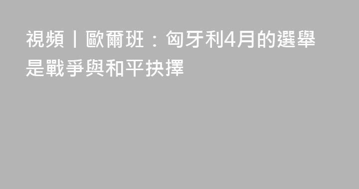 視頻丨歐爾班：匈牙利4月的選舉是戰爭與和平抉擇