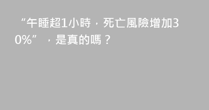 “午睡超1小時，死亡風險增加30%”，是真的嗎？