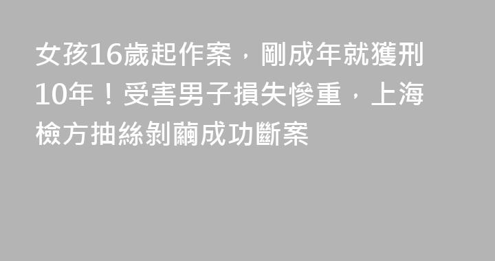 女孩16歲起作案，剛成年就獲刑10年！受害男子損失慘重，上海檢方抽絲剝繭成功斷案