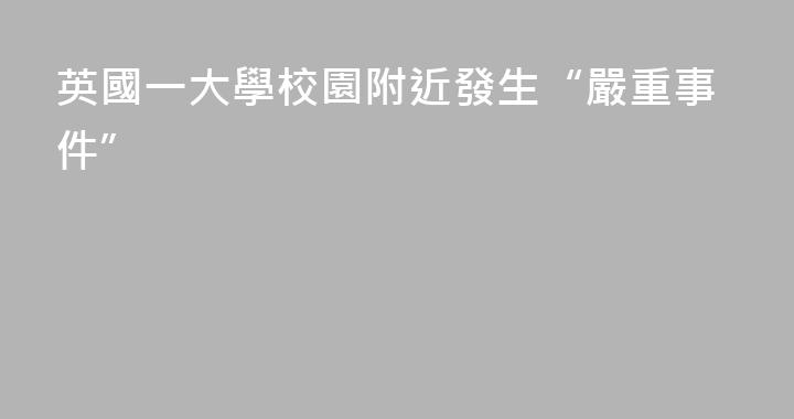 英國一大學校園附近發生“嚴重事件”