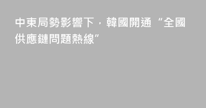 中東局勢影響下，韓國開通“全國供應鏈問題熱線”