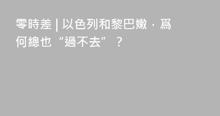 零時差 | 以色列和黎巴嫩，爲何總也“過不去”？