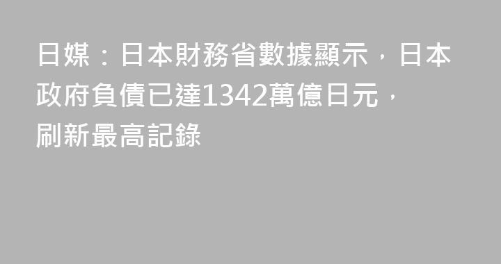 日媒：日本財務省數據顯示，日本政府負債已達1342萬億日元，刷新最高記錄