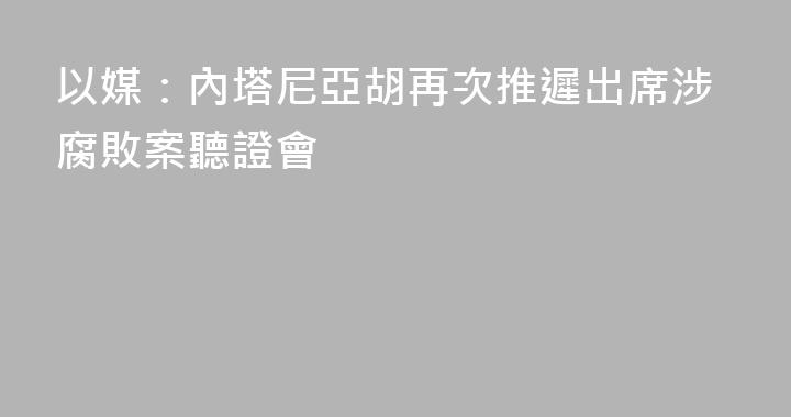以媒：內塔尼亞胡再次推遲出席涉腐敗案聽證會