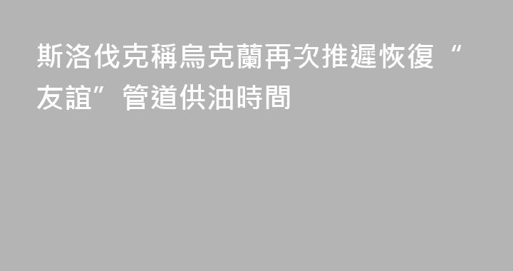 斯洛伐克稱烏克蘭再次推遲恢復“友誼”管道供油時間