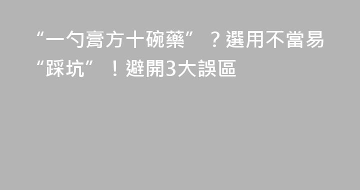 “一勺膏方十碗藥”？選用不當易“踩坑”！避開3大誤區