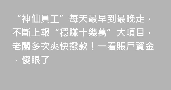 “神仙員工”每天最早到最晚走，不斷上報“穩賺十幾萬”大項目，老闆多次爽快撥款！一看賬戶資金，傻眼了