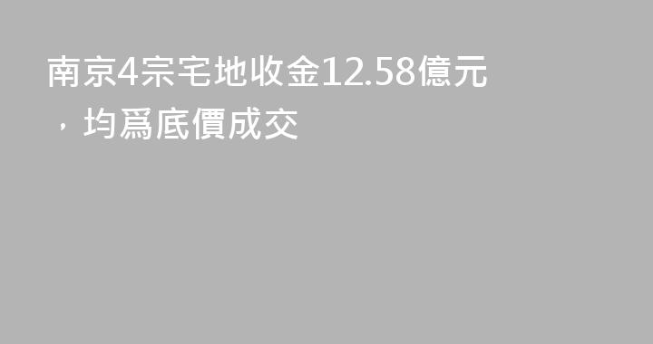 南京4宗宅地收金12.58億元，均爲底價成交