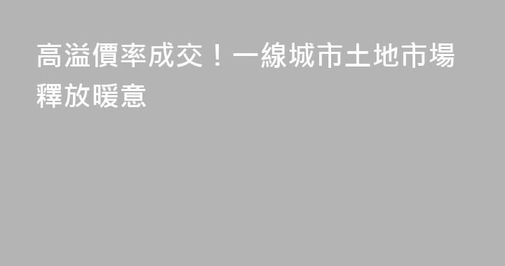 高溢價率成交！一線城市土地市場釋放暖意
