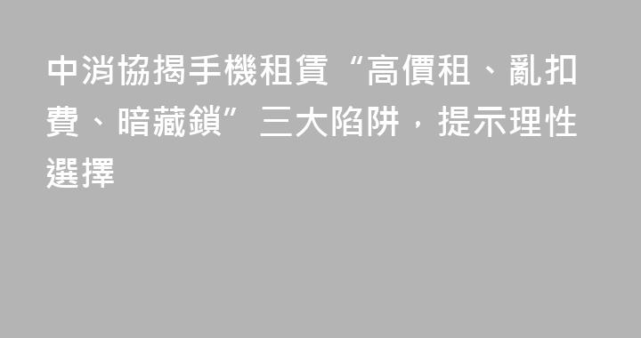 中消協揭手機租賃“高價租、亂扣費、暗藏鎖”三大陷阱，提示理性選擇
