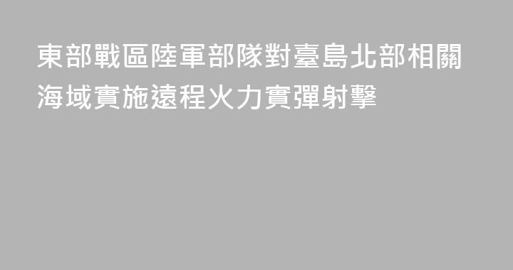 東部戰區陸軍部隊對臺島北部相關海域實施遠程火力實彈射擊