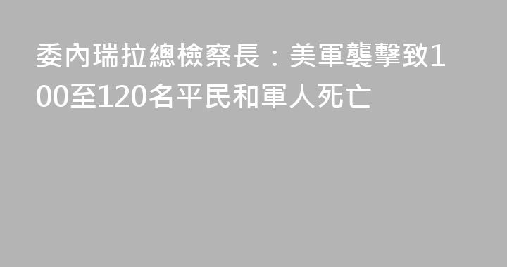 委內瑞拉總檢察長：美軍襲擊致100至120名平民和軍人死亡