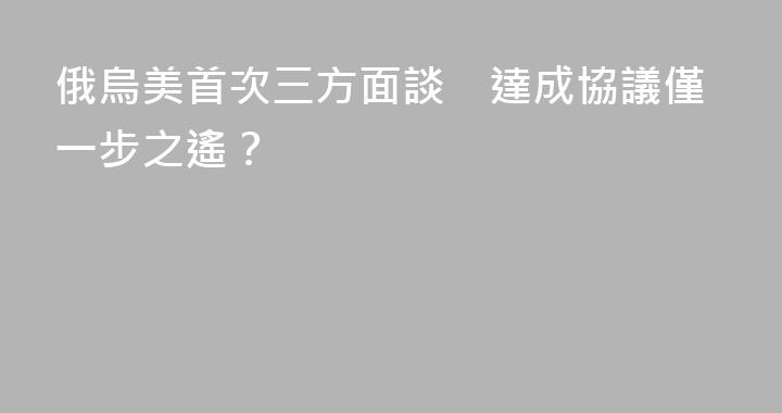 俄烏美首次三方面談　達成協議僅一步之遙？
