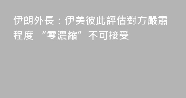 伊朗外長：伊美彼此評估對方嚴肅程度 “零濃縮”不可接受