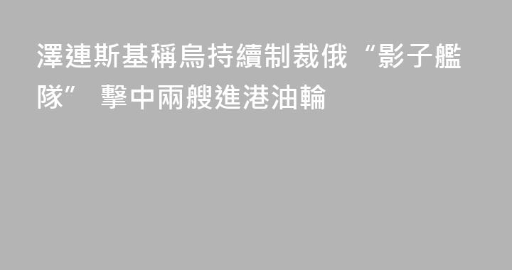 澤連斯基稱烏持續制裁俄“影子艦隊” 擊中兩艘進港油輪