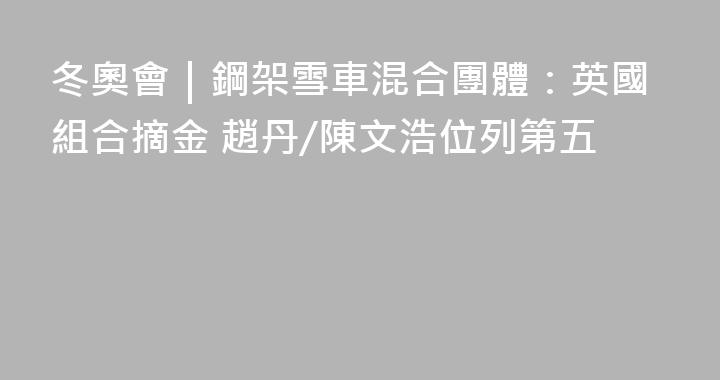 冬奧會｜鋼架雪車混合團體：英國組合摘金 趙丹/陳文浩位列第五