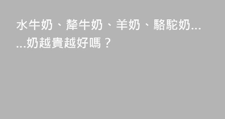 水牛奶、犛牛奶、羊奶、駱駝奶……奶越貴越好嗎？