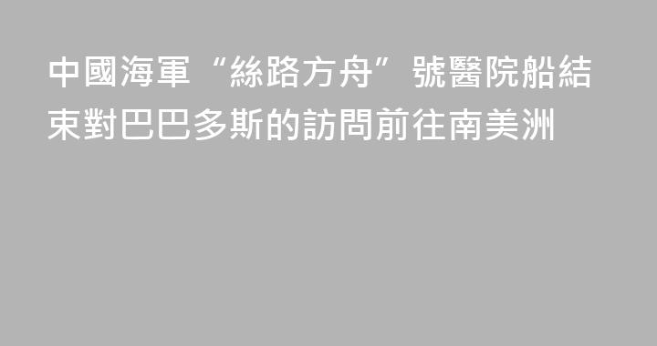 中國海軍“絲路方舟”號醫院船結束對巴巴多斯的訪問前往南美洲