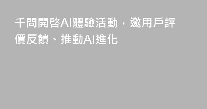 千問開啓AI體驗活動，邀用戶評價反饋、推動AI進化