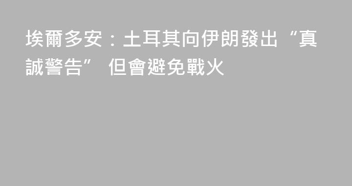 埃爾多安：土耳其向伊朗發出“真誠警告” 但會避免戰火